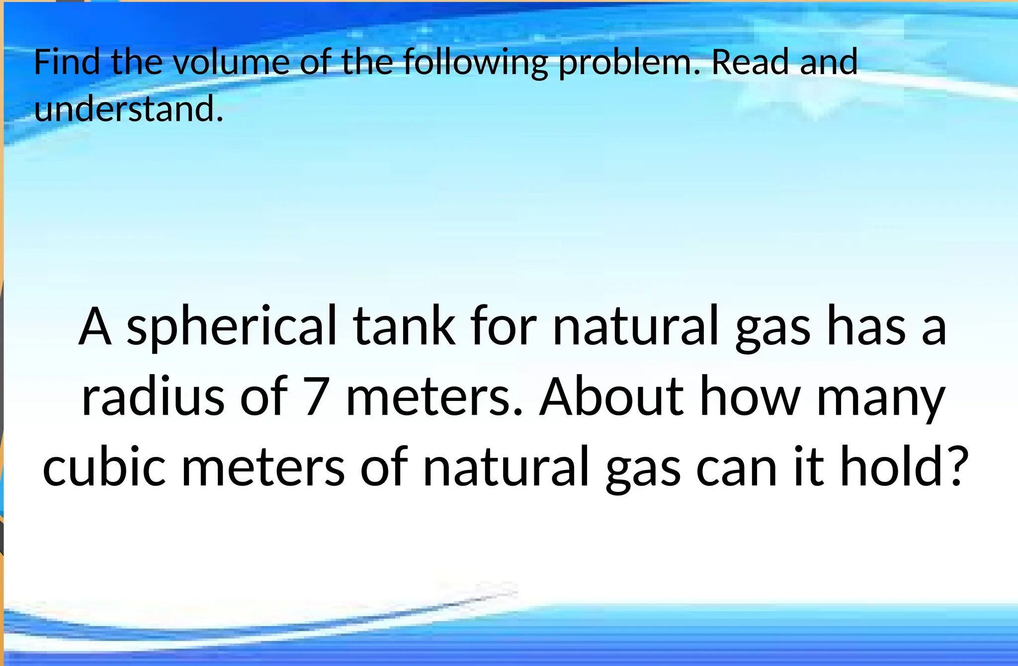 Find the volume of the following problem. Read and
understand.
A spherical tank for natural gas has a
radius of 7 meters. About how many
cubic meters of natural gas can it hold?
 