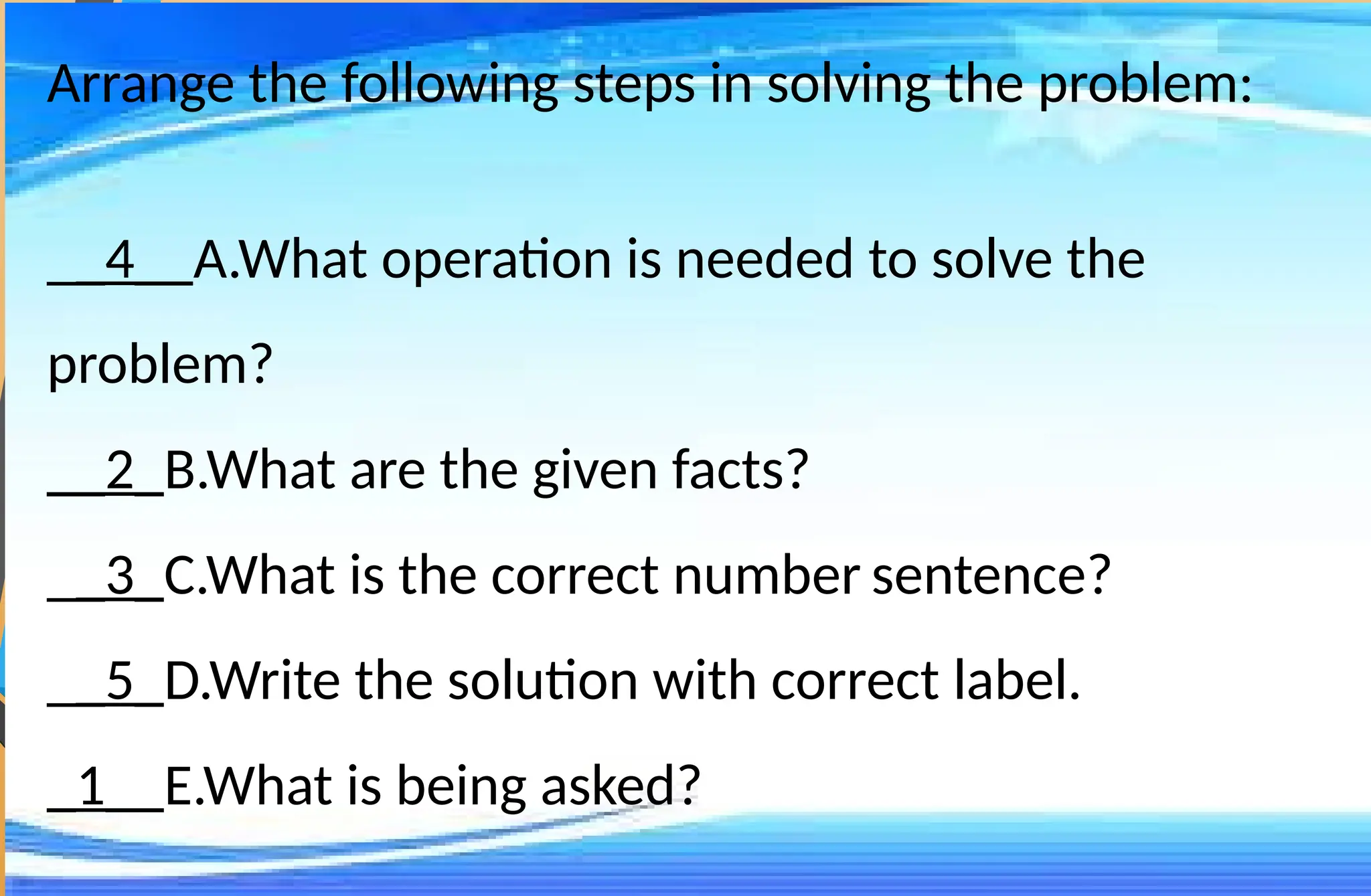 Arrange the following steps in solving the problem:
__4__A.What operation is needed to solve the
problem?
__2_B.What are the given facts?
__3_C.What is the correct number sentence?
__5_D.Write the solution with correct label.
_1__E.What is being asked?
 