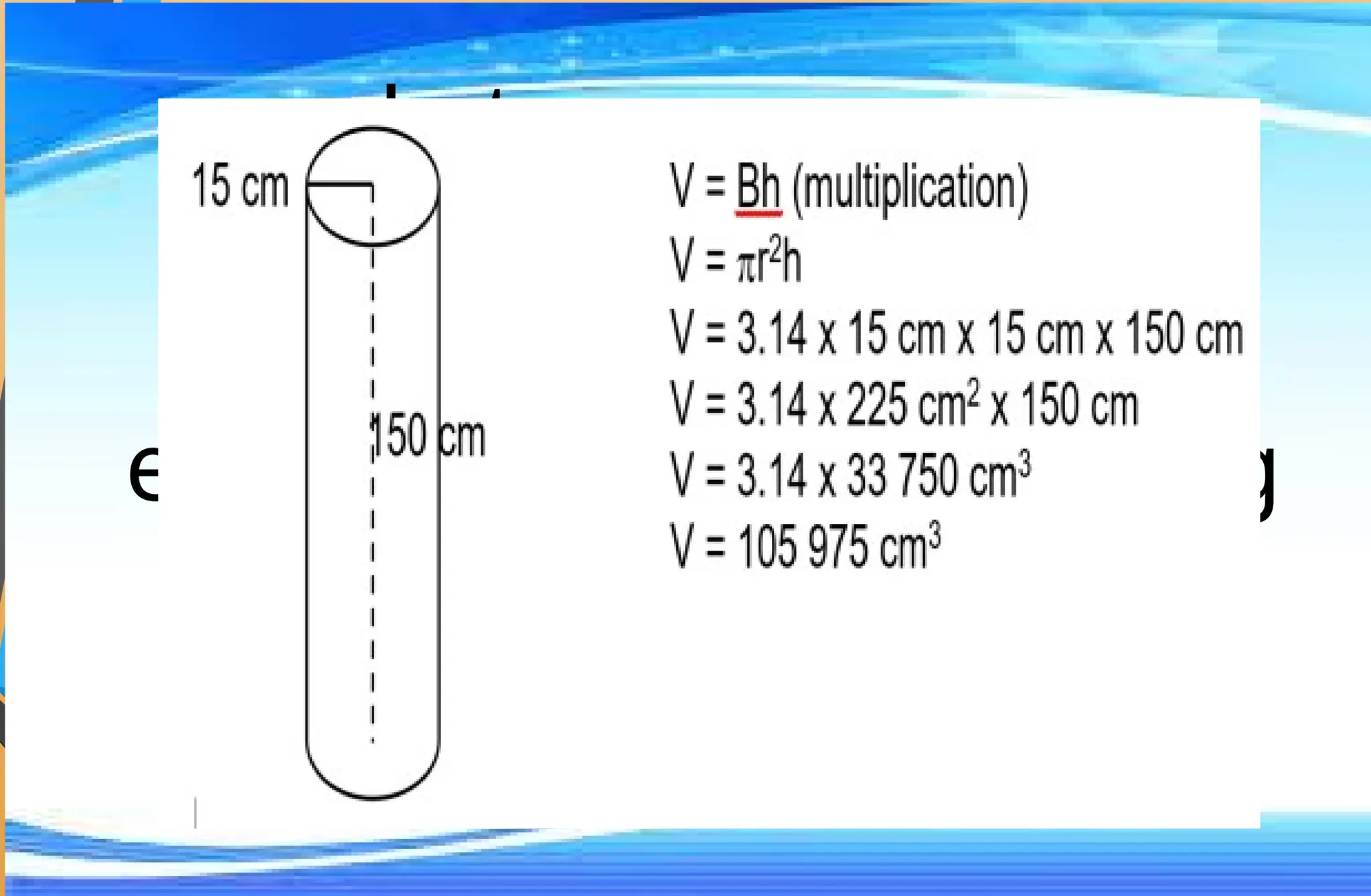 Let us answer:
Find the volume of the
electric post, 150 cm long
with radius15 cm, that
was hit by a truck.
 