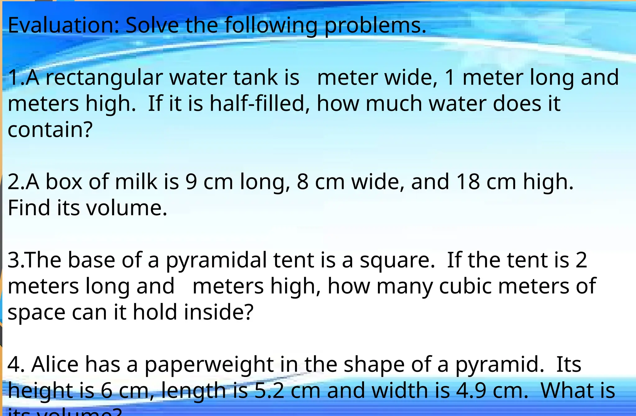 Evaluation: Solve the following problems.
1.A rectangular water tank is meter wide, 1 meter long and
meters high. If it is half-filled, how much water does it
contain?
2.A box of milk is 9 cm long, 8 cm wide, and 18 cm high.
Find its volume.
3.The base of a pyramidal tent is a square. If the tent is 2
meters long and meters high, how many cubic meters of
space can it hold inside?
4. Alice has a paperweight in the shape of a pyramid. Its
height is 6 cm, length is 5.2 cm and width is 4.9 cm. What is
 