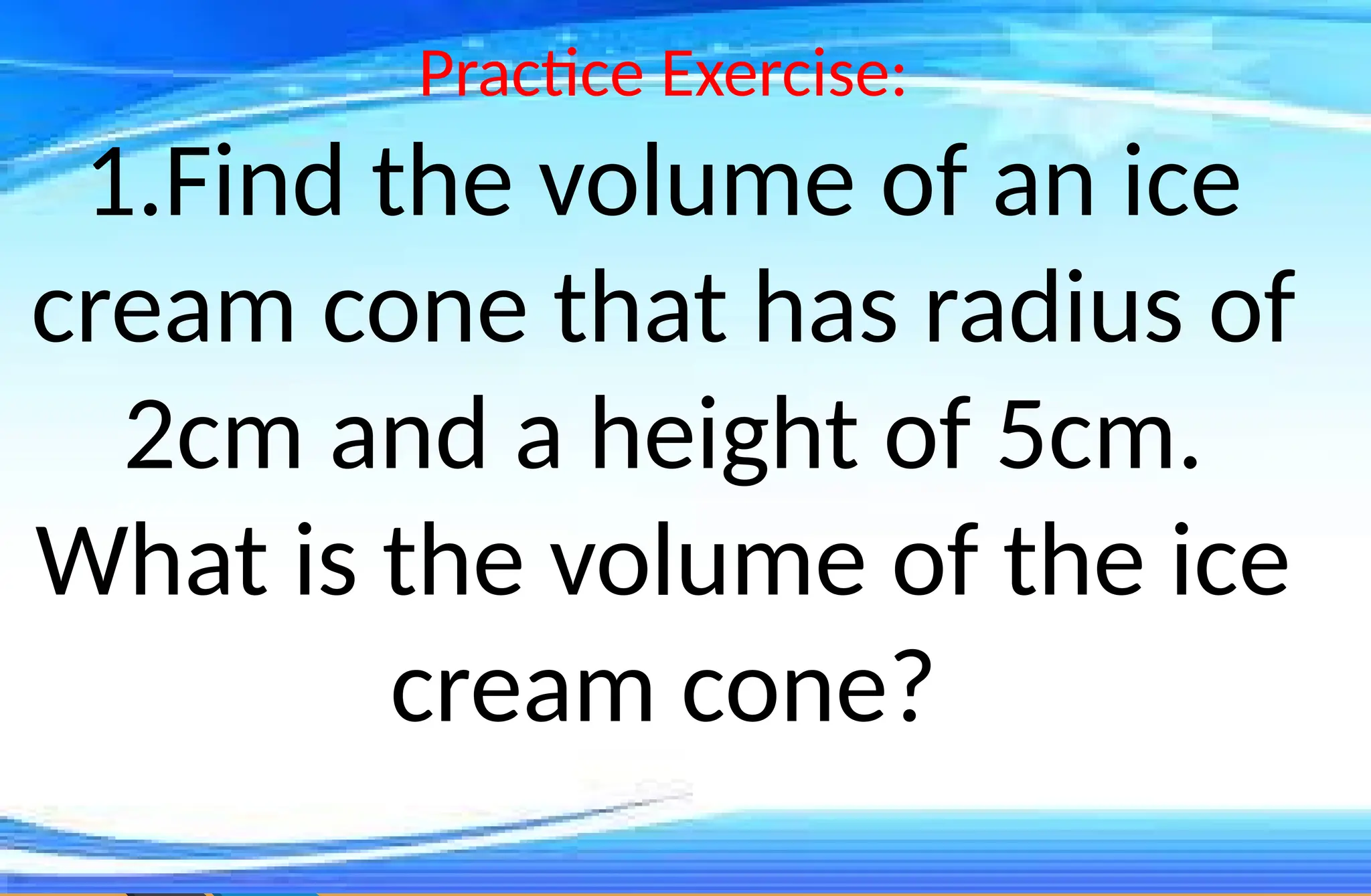 Practice Exercise:
1.Find the volume of an ice
cream cone that has radius of
2cm and a height of 5cm.
What is the volume of the ice
cream cone?
 