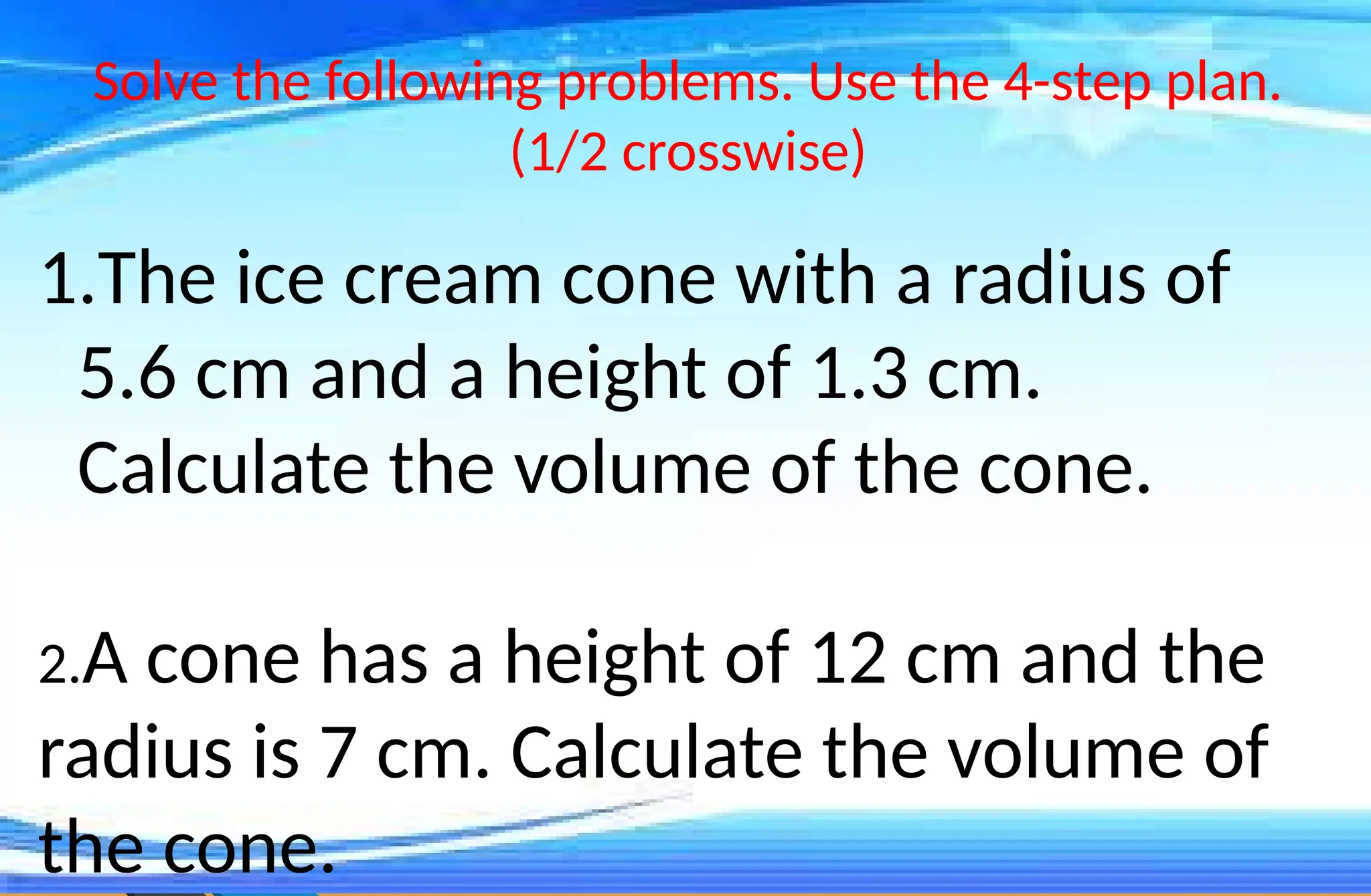 Solve the following problems. Use the 4-step plan.
(1/2 crosswise)
1.The ice cream cone with a radius of
5.6 cm and a height of 1.3 cm.
Calculate the volume of the cone.
2.A cone has a height of 12 cm and the
radius is 7 cm. Calculate the volume of
the cone.
 
