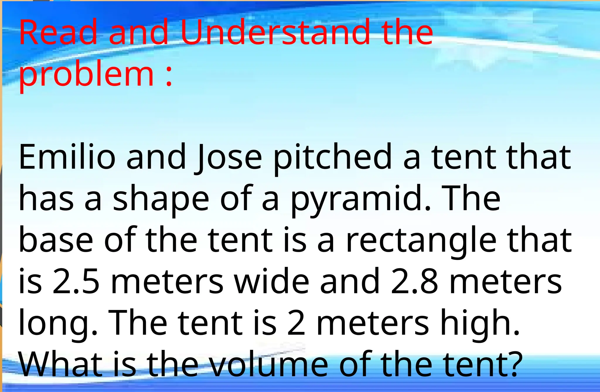 Read and Understand the
problem :
Emilio and Jose pitched a tent that
has a shape of a pyramid. The
base of the tent is a rectangle that
is 2.5 meters wide and 2.8 meters
long. The tent is 2 meters high.
What is the volume of the tent?
 