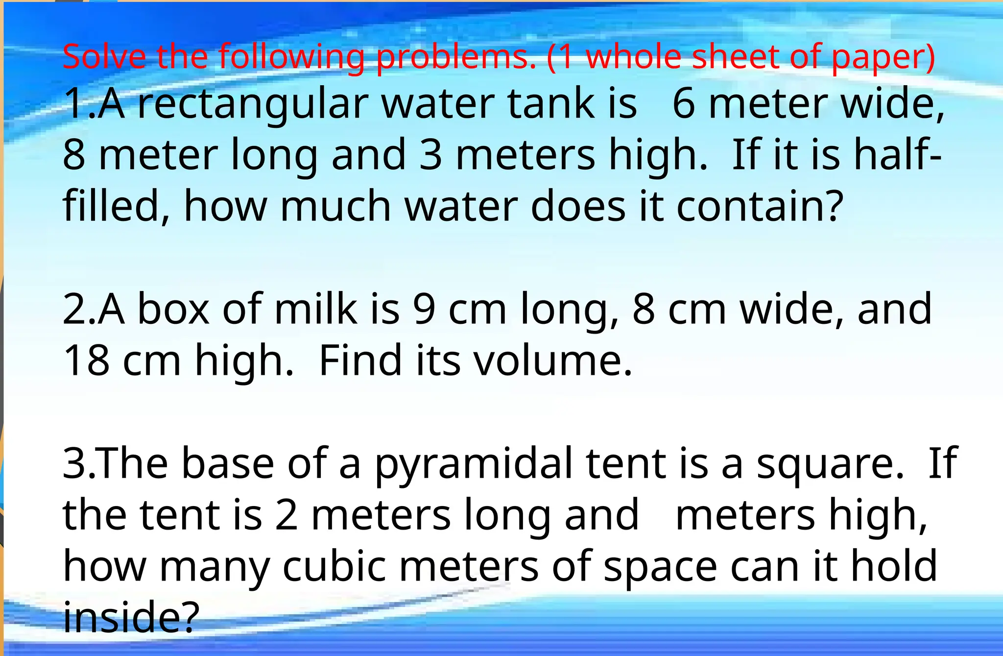 Solve the following problems. (1 whole sheet of paper)
1.A rectangular water tank is 6 meter wide,
8 meter long and 3 meters high. If it is half-
filled, how much water does it contain?
2.A box of milk is 9 cm long, 8 cm wide, and
18 cm high. Find its volume.
3.The base of a pyramidal tent is a square. If
the tent is 2 meters long and meters high,
how many cubic meters of space can it hold
inside?
 