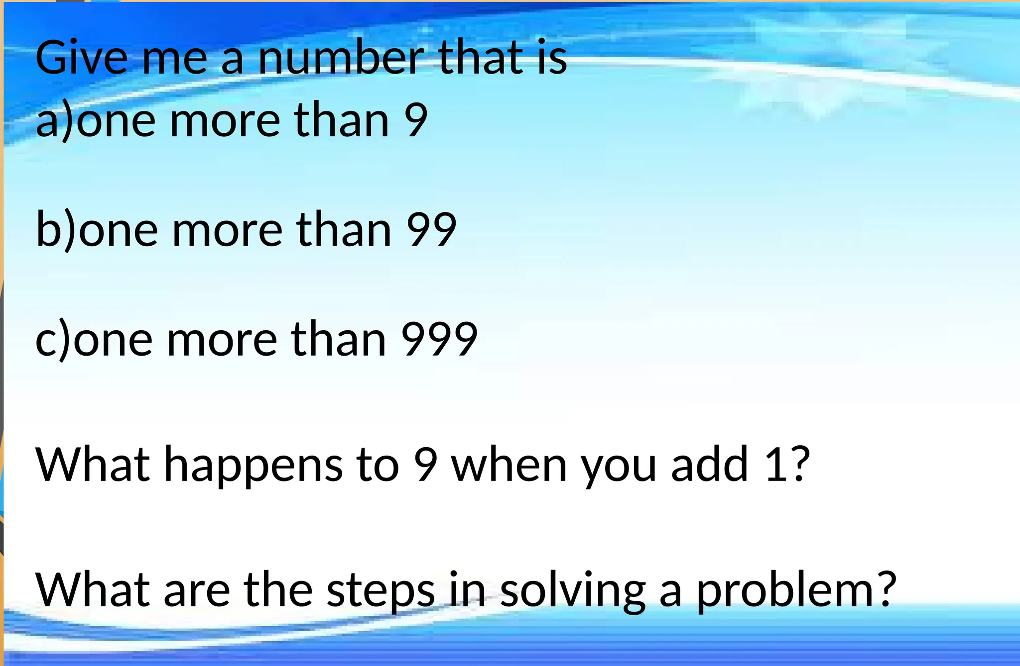 Give me a number that is
a)one more than 9
b)one more than 99
c)one more than 999
What happens to 9 when you add 1?
What are the steps in solving a problem?
 