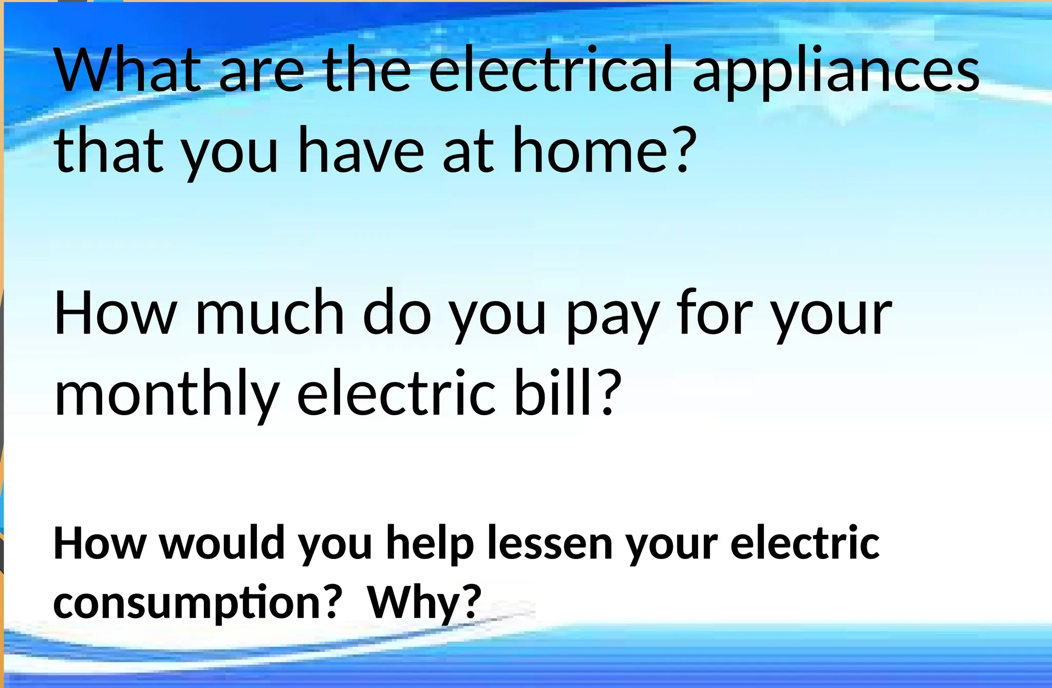 What are the electrical appliances
that you have at home?
How much do you pay for your
monthly electric bill?
How would you help lessen your electric
consumption? Why?
 