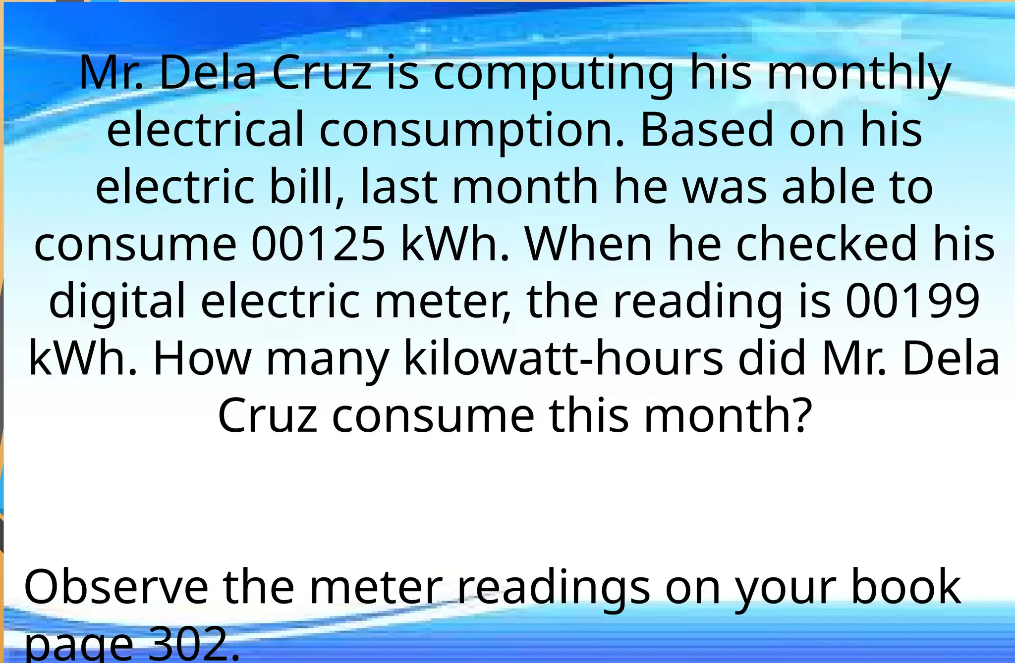 Mr. Dela Cruz is computing his monthly
electrical consumption. Based on his
electric bill, last month he was able to
consume 00125 kWh. When he checked his
digital electric meter, the reading is 00199
kWh. How many kilowatt-hours did Mr. Dela
Cruz consume this month?
Observe the meter readings on your book
page 302.
 