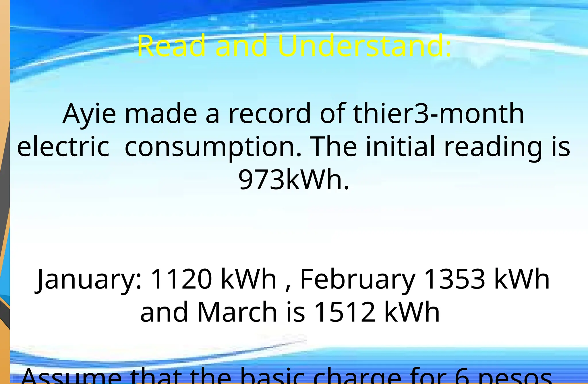 Read and Understand:
Ayie made a record of thier3-month
electric consumption. The initial reading is
973kWh.
January: 1120 kWh , February 1353 kWh
and March is 1512 kWh
 