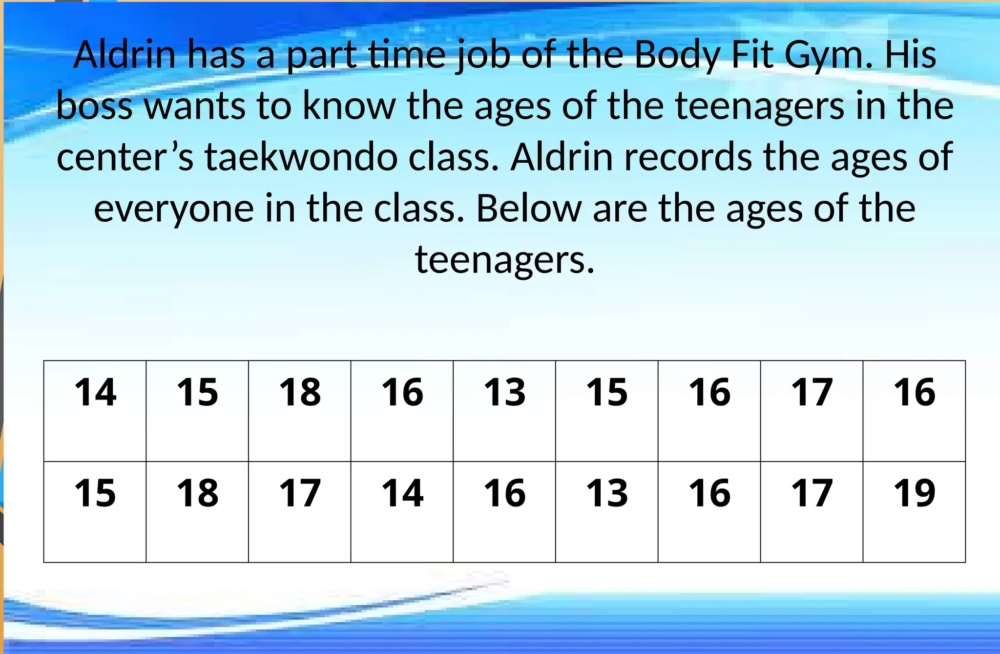 Aldrin has a part time job of the Body Fit Gym. His
boss wants to know the ages of the teenagers in the
center’s taekwondo class. Aldrin records the ages of
everyone in the class. Below are the ages of the
teenagers.
14 15 18 16 13 15 16 17 16
15 18 17 14 16 13 16 17 19
 