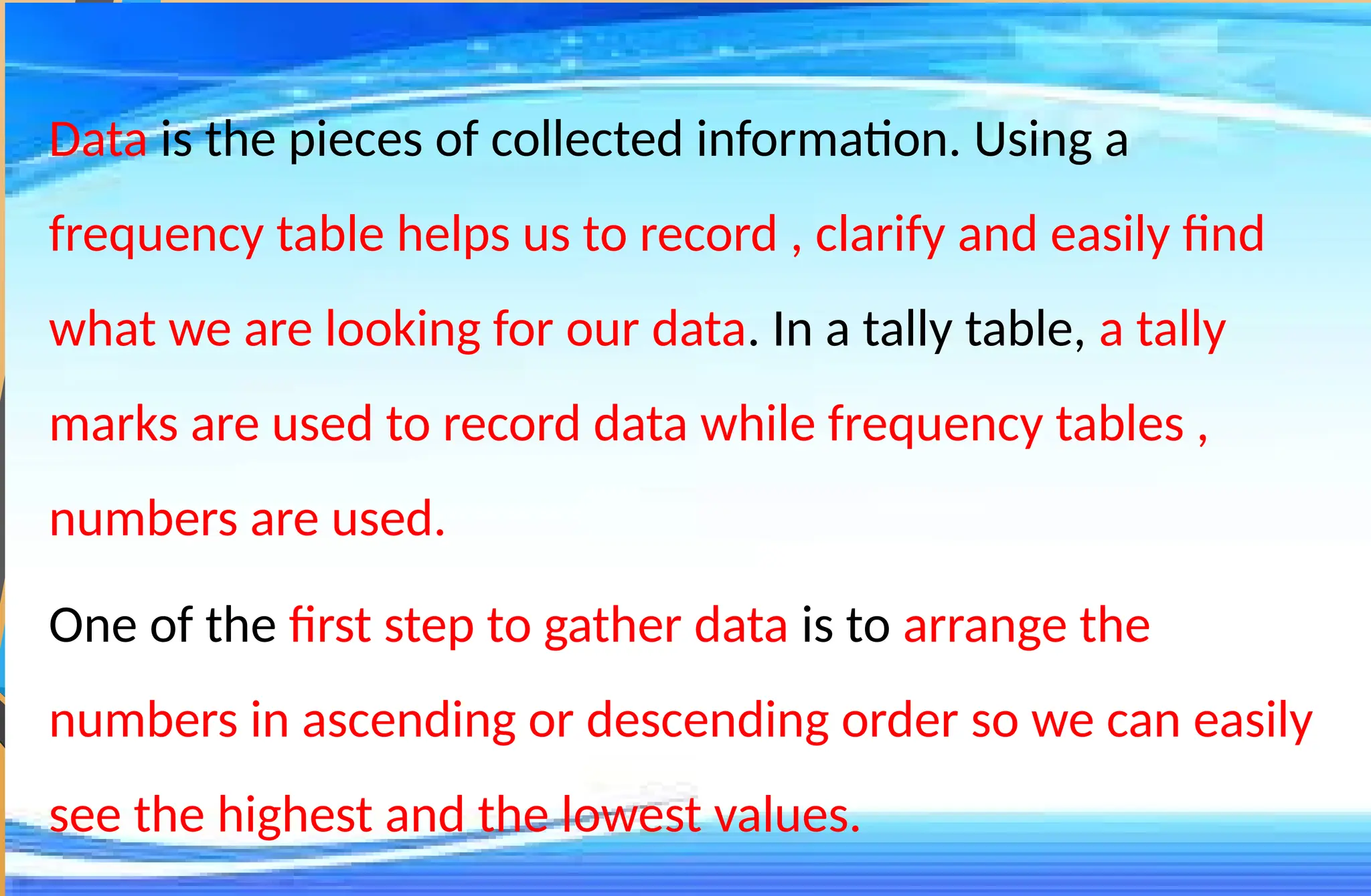 Data is the pieces of collected information. Using a
frequency table helps us to record , clarify and easily find
what we are looking for our data. In a tally table, a tally
marks are used to record data while frequency tables ,
numbers are used.
One of the first step to gather data is to arrange the
numbers in ascending or descending order so we can easily
see the highest and the lowest values.
 
