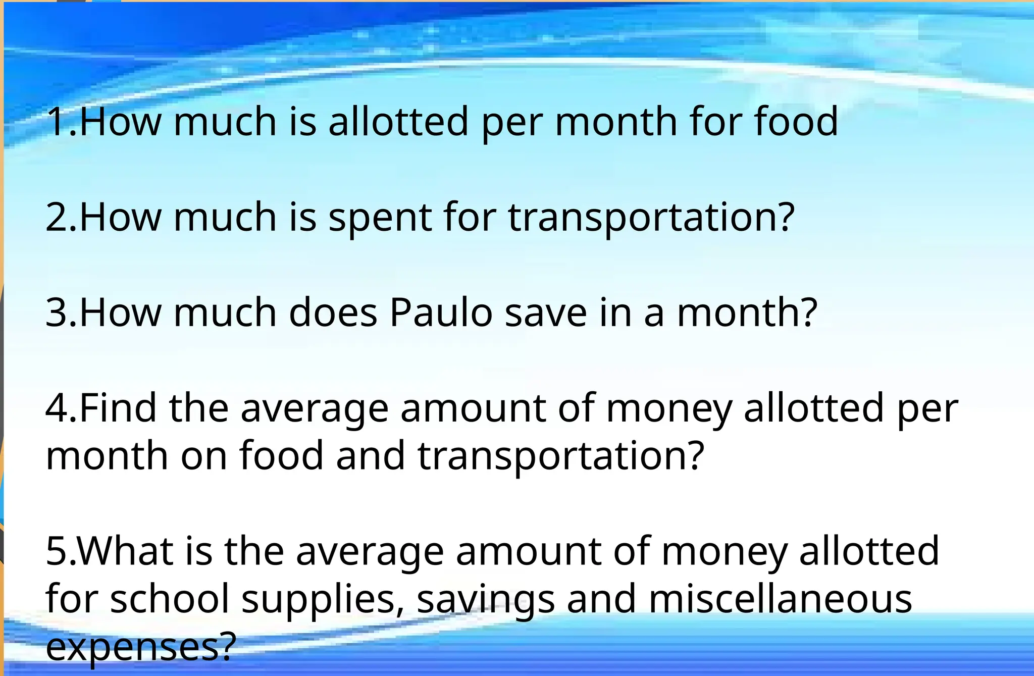 1.How much is allotted per month for food
2.How much is spent for transportation?
3.How much does Paulo save in a month?
4.Find the average amount of money allotted per
month on food and transportation?
5.What is the average amount of money allotted
for school supplies, savings and miscellaneous
expenses?
 