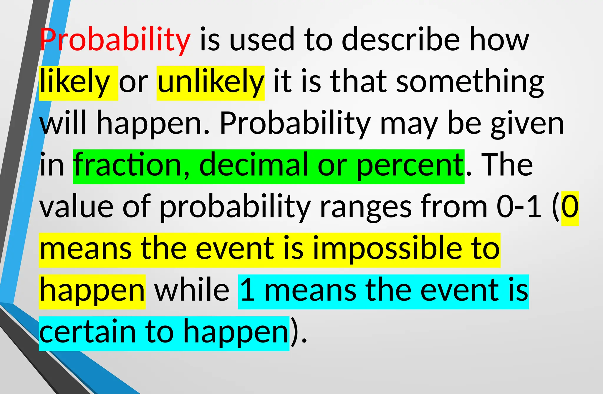 Probability is used to describe how
likely or unlikely it is that something
will happen. Probability may be given
in fraction, decimal or percent. The
value of probability ranges from 0-1 (0
means the event is impossible to
happen while 1 means the event is
certain to happen).
 