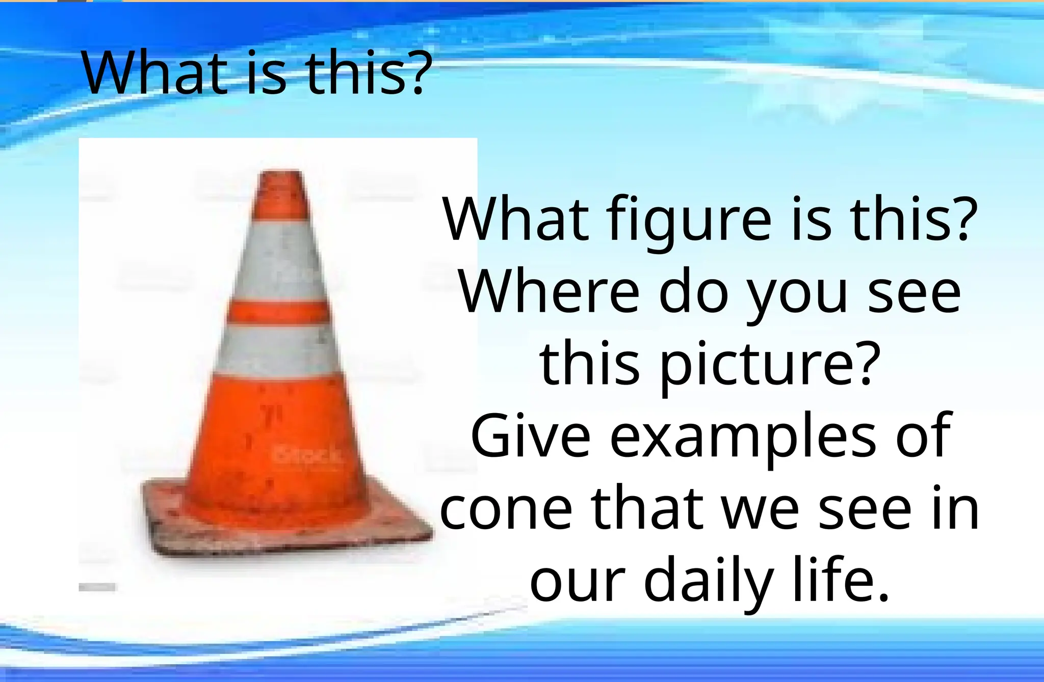 What is this?
What figure is this?
Where do you see
this picture?
Give examples of
cone that we see in
our daily life.
 