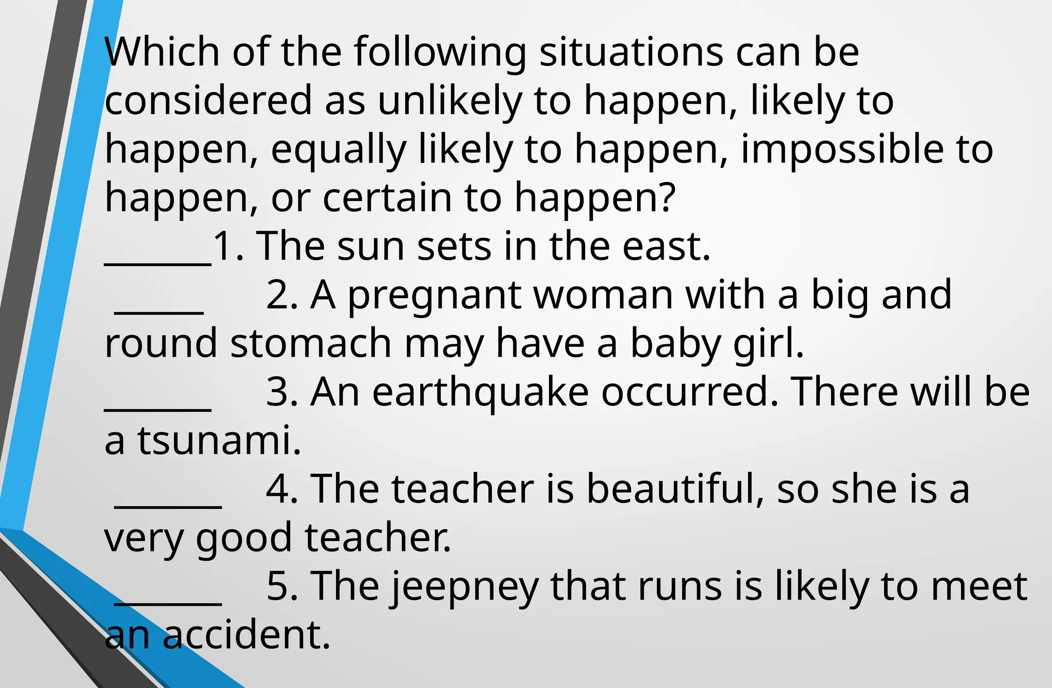Which of the following situations can be
considered as unlikely to happen, likely to
happen, equally likely to happen, impossible to
happen, or certain to happen?
______1. The sun sets in the east.
_____ 2. A pregnant woman with a big and
round stomach may have a baby girl.
______ 3. An earthquake occurred. There will be
a tsunami.
______ 4. The teacher is beautiful, so she is a
very good teacher.
______ 5. The jeepney that runs is likely to meet
an accident.
 