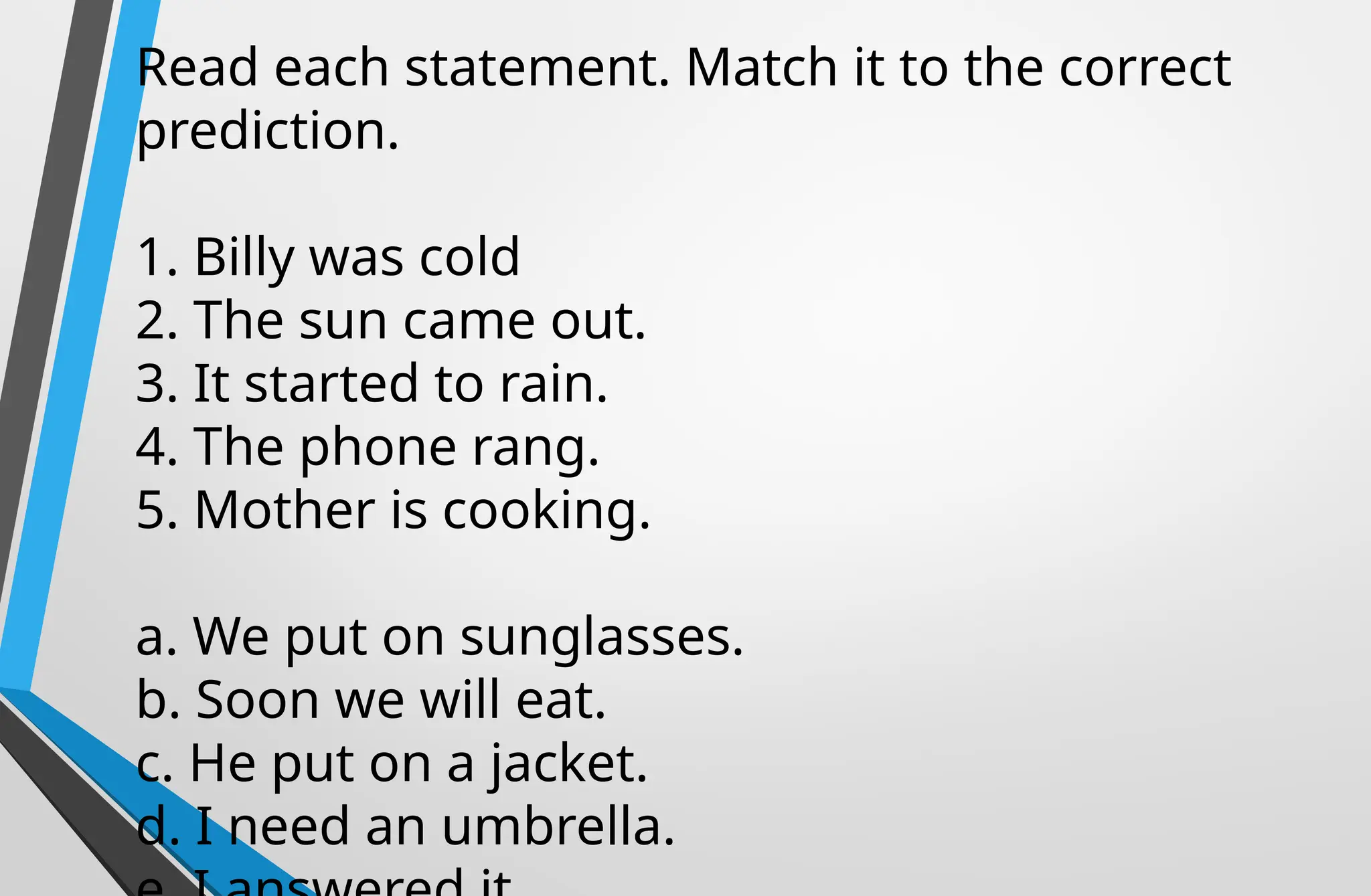 Read each statement. Match it to the correct
prediction.
1. Billy was cold
2. The sun came out.
3. It started to rain.
4. The phone rang.
5. Mother is cooking.
a. We put on sunglasses.
b. Soon we will eat.
c. He put on a jacket.
d. I need an umbrella.
 
