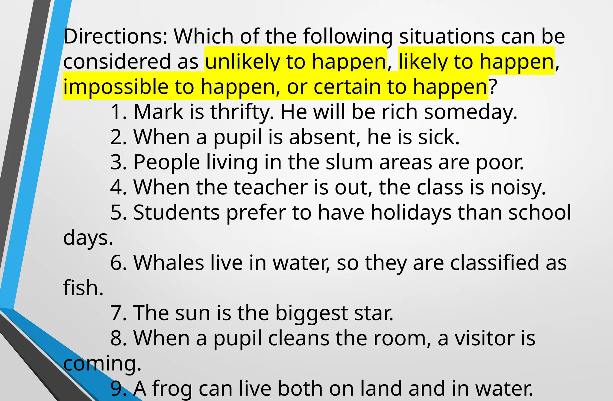 Directions: Which of the following situations can be
considered as unlikely to happen, likely to happen,
impossible to happen, or certain to happen?
1. Mark is thrifty. He will be rich someday.
2. When a pupil is absent, he is sick.
3. People living in the slum areas are poor.
4. When the teacher is out, the class is noisy.
5. Students prefer to have holidays than school
days.
6. Whales live in water, so they are classified as
fish.
7. The sun is the biggest star.
8. When a pupil cleans the room, a visitor is
coming.
9. A frog can live both on land and in water.
 