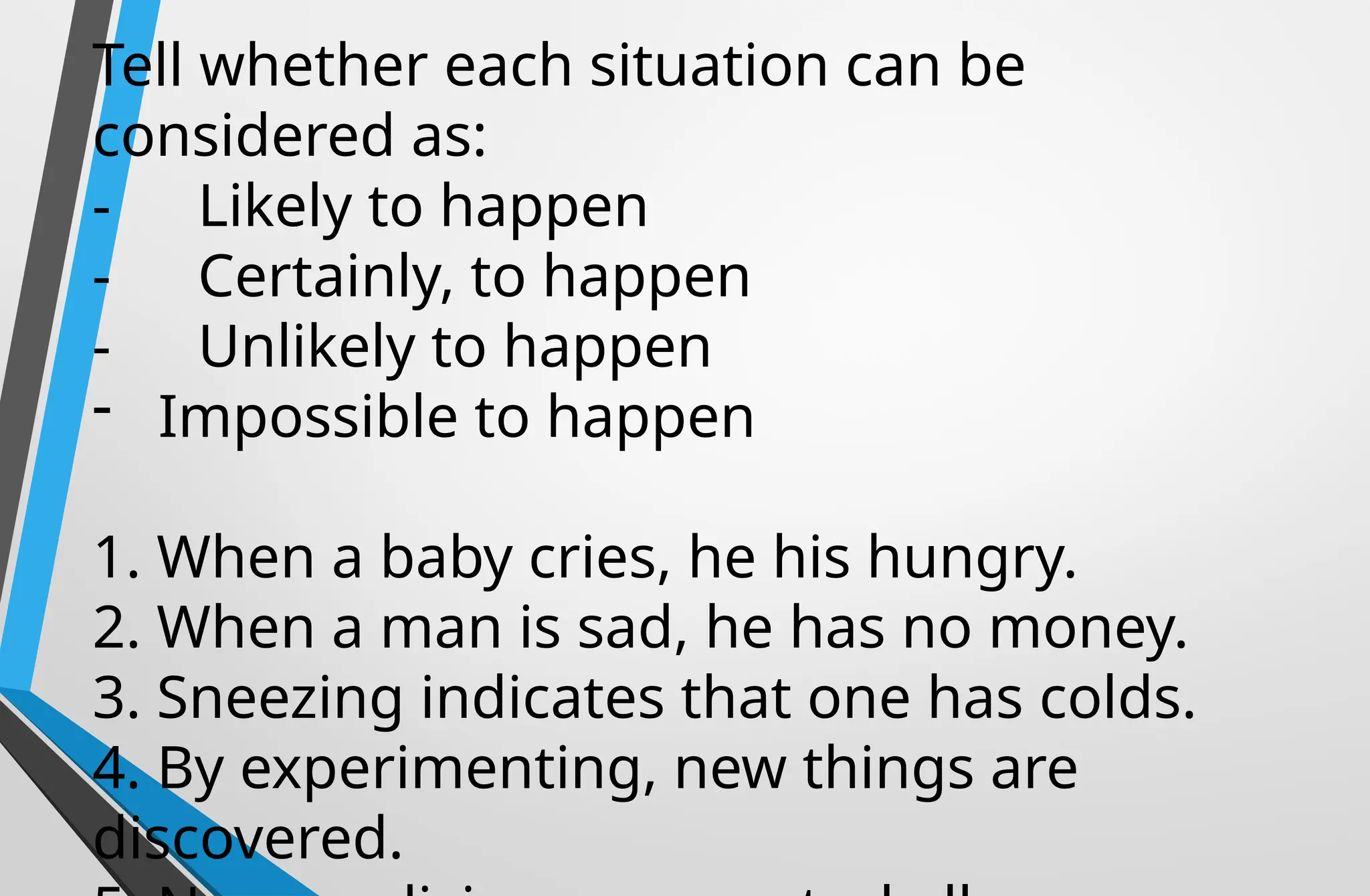 Tell whether each situation can be
considered as:
- Likely to happen
- Certainly, to happen
- Unlikely to happen
- Impossible to happen
1. When a baby cries, he his hungry.
2. When a man is sad, he has no money.
3. Sneezing indicates that one has colds.
4. By experimenting, new things are
discovered.
 