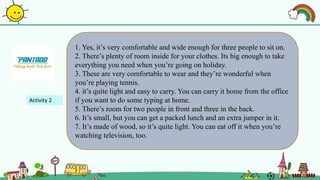 1. Yes, it’s very comfortable and wide enough for three people to sit on.
2. There’s plenty of room inside for your clothes. Its big enough to take
everything you need when you’re going on holiday.
3. These are very comfortable to wear and they’re wonderful when
you’re playing tennis.
4. it’s quite light and easy to carry. You can carry it home from the office
if you want to do some typing at home.
5. There’s room for two people in front and three in the back.
6. It’s small, but you can get a packed lunch and an extra jumper in it.
7. It’s made of wood, so it’s quite light. You can eat off it when you’re
watching television, too.
Activity 2
 