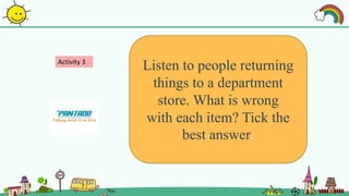 Activity 3
Listen to people returning
things to a department
store. What is wrong
with each item? Tick the
best answer.
 