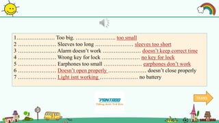 1………………… Too big. …………………. too small
2 ………………… Sleeves too long ………………… sleeves too short
3 ………………… Alarm doesn’t work ………………… doesn’t keep correct time
4 ………………… Wrong key for lock ………………… no key for lock
5 ………………… Earphones too small ………………… earphones don’t work
6 ………………… Doesn’t open properly ………………… doesn’t close properly
7 ………………… Light isnt working ………………… no battery
TRANS
 