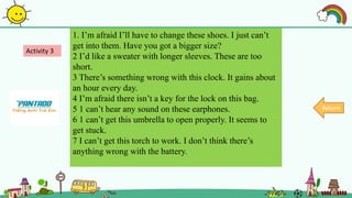 1. I’m afraid I’ll have to change these shoes. I just can’t
get into them. Have you got a bigger size?
2 I’d like a sweater with longer sleeves. These are too
short.
3 There’s something wrong with this clock. It gains about
an hour every day.
4 I’m afraid there isn’t a key for the lock on this bag.
5 1 can’t hear any sound on these earphones.
6 1 can’t get this umbrella to open properly. It seems to
get stuck.
7 I can’t get this torch to work. I don’t think there’s
anything wrong with the battery.
Activity 3
Return
 