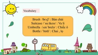 Vocabulary
Brush /brʌʃ/ : Bàn chải
Suitcase /ˈsuːtkeɪs/ : Va li
Umbrella /ʌmˈbrelə/ : Chiếc ô
Bottle /ˈbɒtl/ : Chai , lọ
 