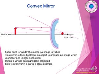 Protégé Education Center, LLC
All rights reserved
www.ProtegeEducation.com
Convex Mirror
16
Optical axis
*Focal point
>
<
Focal point is ‘inside’ the mirror, so image is virtual
This mirror reflects light from an object to produce an image which
is smaller and in right orientation
Image is virtual, so it cannot be projected
Side view mirror in a car is a great example
>
 