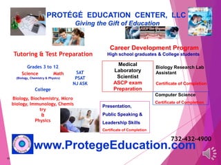19
PROTÉGÉ EDUCATION CENTER, LLC
Giving the Gift of Education
www.ProtegeEducation.com
Career Development Program
High school graduates & College students
SAT
PSAT
NJ ASK
Grades 3 to 12
Science Math
(Biology, Chemistry & Physics)
College
Biology, Biochemistry, Micro
biology, Immunology, Chemis
try
&
Physics
Biology Research Lab
Assistant
Certificate of Completion
Medical
Laboratory
Scientist
ASCP exam
Preparation
Presentation,
Public Speaking &
Leadership Skills
Certificate of Completion
Tutoring & Test Preparation
732-432-4900
Computer Science
Certificate of Completion
 
