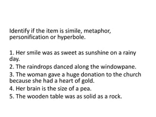 Identify if the item is simile, metaphor,
personification or hyperbole.
1. Her smile was as sweet as sunshine on a rainy
day.
2. The raindrops danced along the windowpane.
3. The woman gave a huge donation to the church
because she had a heart of gold.
4. Her brain is the size of a pea.
5. The wooden table was as solid as a rock.
 