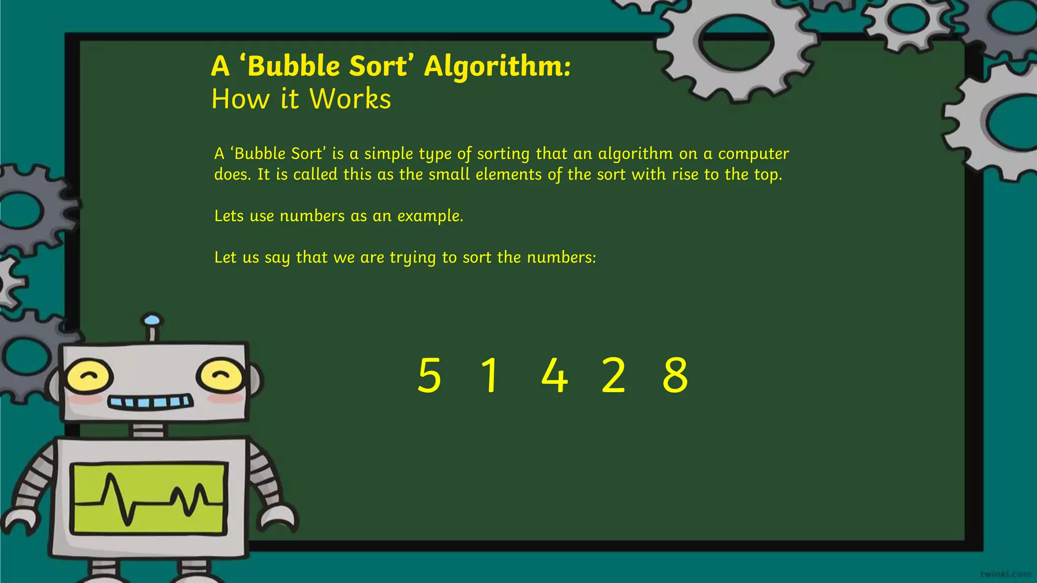 A ‘Bubble Sort’ Algorithm:
How it Works
A ‘Bubble Sort’ is a simple type of sorting that an algorithm on a computer
does. It is called this as the small elements of the sort with rise to the top.
Lets use numbers as an example.
Let us say that we are trying to sort the numbers:
5 1 4 2 8
 