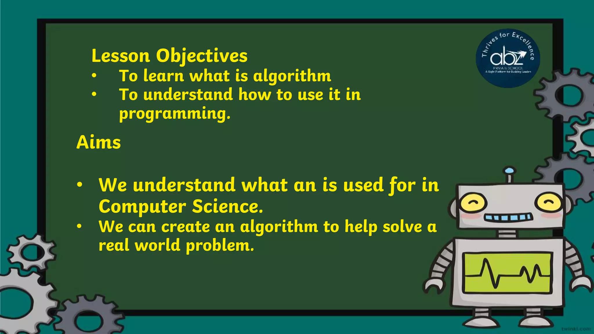 Lesson Objectives
• To learn what is algorithm
• To understand how to use it in
programming.
Aims
• We understand what an is used for in
Computer Science.
• We can create an algorithm to help solve a
real world problem.
 