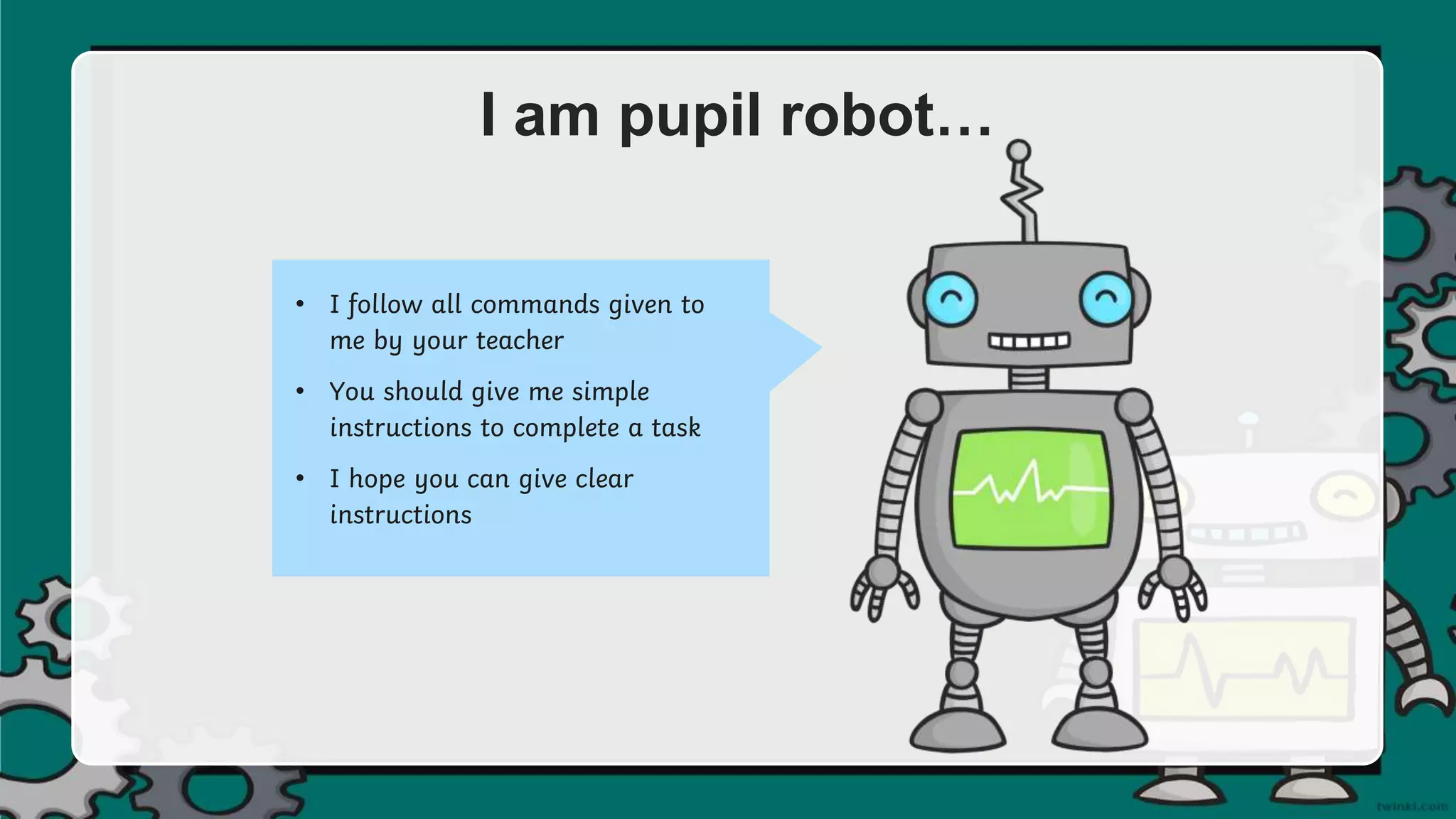 I am pupil robot…
• I follow all commands given to
me by your teacher
• You should give me simple
instructions to complete a task
• I hope you can give clear
instructions
 