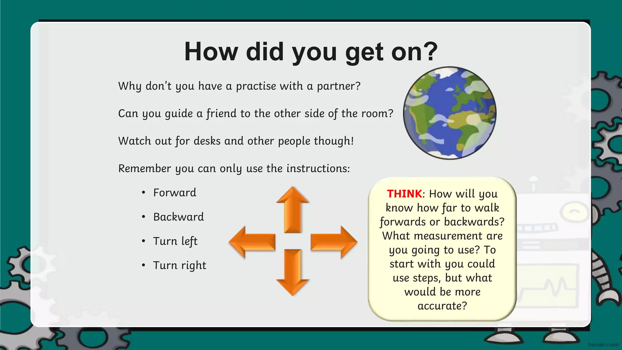How did you get on?
Why don’t you have a practise with a partner?
Can you guide a friend to the other side of the room?
Watch out for desks and other people though!
Remember you can only use the instructions:
• Forward
• Backward
• Turn left
• Turn right
THINK: How will you
know how far to walk
forwards or backwards?
What measurement are
you going to use? To
start with you could
use steps, but what
would be more
accurate?
 