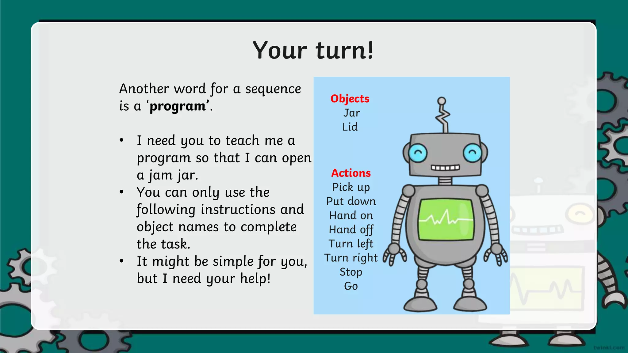 Your turn!
Another word for a sequence
is a ‘program’.
• I need you to teach me a
program so that I can open
a jam jar.
• You can only use the
following instructions and
object names to complete
the task.
• It might be simple for you,
but I need your help!
Objects
Jar
Lid
Actions
Pick up
Put down
Hand on
Hand off
Turn left
Turn right
Stop
Go
 