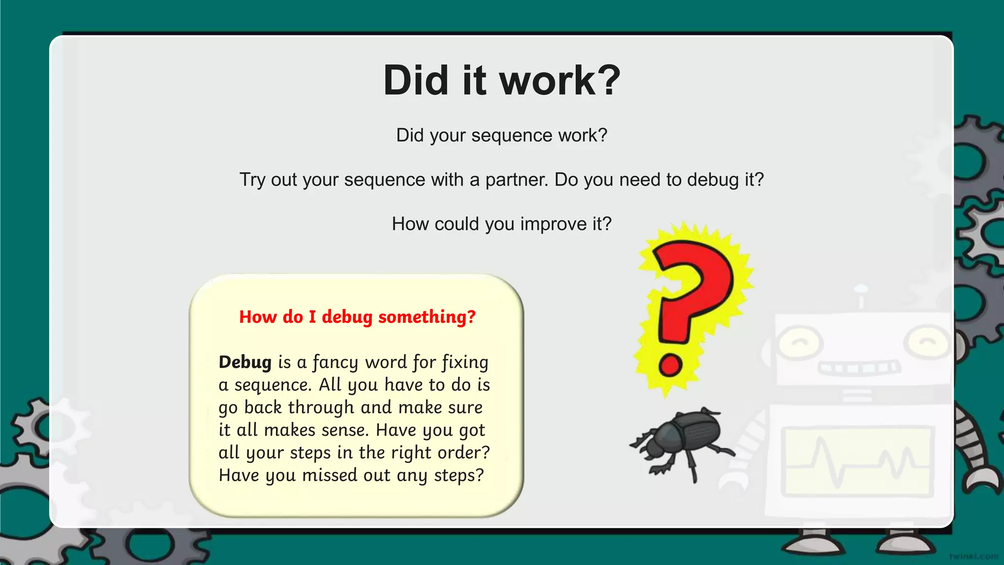 Did it work?
Did your sequence work?
Try out your sequence with a partner. Do you need to debug it?
How could you improve it?
How do I debug something?
Debug is a fancy word for fixing
a sequence. All you have to do is
go back through and make sure
it all makes sense. Have you got
all your steps in the right order?
Have you missed out any steps?
 