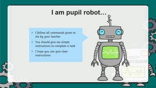 I am pupil robot…
• I follow all commands given to
me by your teacher
• You should give me simple
instructions to complete a task
• I hope you can give clear
instructions
 