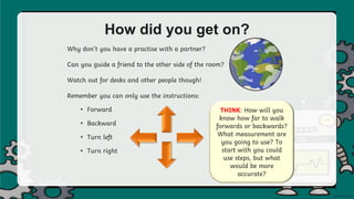 How did you get on?
Why don’t you have a practise with a partner?
Can you guide a friend to the other side of the room?
Watch out for desks and other people though!
Remember you can only use the instructions:
• Forward
• Backward
• Turn left
• Turn right
THINK: How will you
know how far to walk
forwards or backwards?
What measurement are
you going to use? To
start with you could
use steps, but what
would be more
accurate?
 