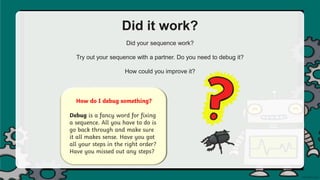 Did it work?
Did your sequence work?
Try out your sequence with a partner. Do you need to debug it?
How could you improve it?
How do I debug something?
Debug is a fancy word for fixing
a sequence. All you have to do is
go back through and make sure
it all makes sense. Have you got
all your steps in the right order?
Have you missed out any steps?
 