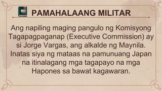 PAMAHALAANG MILITAR
Ang napiling maging pangulo ng Komisyong
Tagapagpaganap (Executive Commission) ay
si Jorge Vargas, ang alkalde ng Maynila.
Inatas siya ng mataas na pamunuang Japan
na itinalagang mga tagapayo na mga
Hapones sa bawat kagawaran.
 