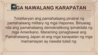MGA NAWALANG KARAPATAN
Totalitaryan ang pamahalaang pinairal ng
pamahalaang military ng mga Hapones. Binuwag
nila ang pamahalaang demokratikong ipinakilala ng
mga Amerikano. Maraming ipinagbawal ang
Pamahalaang Japan at ang mga karapatan ng mga
mamamayan ay nawala tulad ng:
 