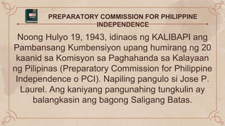 PREPARATORY COMMISSION FOR PHILIPPINE
INDEPENDENCE
Noong Hulyo 19, 1943, idinaos ng KALIBAPI ang
Pambansang Kumbensiyon upang humirang ng 20
kaanid sa Komisyon sa Paghahanda sa Kalayaan
ng Pilipinas (Preparatory Commission for Philippine
Independence o PCI). Napiling pangulo si Jose P.
Laurel. Ang kaniyang pangunahing tungkulin ay
balangkasin ang bagong Saligang Batas.
 