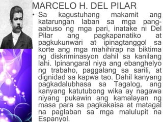 MARCELO H. DEL PILAR
• Sa kagustuhang makamit ang
katarungan laban sa mga pang-
aabuso ng mga pari, inatake ni Del
Pilar ang pagkapanatiko at
pagkukunwari at ipinagtanggol sa
korte ang mga mahihirap na biktima
ng diskriminasyon dahil sa kanilang
lahi. Ipinangaral niya ang ebanghelyo
ng trabaho, paggalang sa sarili, at
dignidad sa kapwa tao. Dahil kanyang
pagkadalubhasa sa Tagalog, ang
kanyang katutubong wika ay nagawa
niyang pukawin ang kamalayan ng
masa para sa pagkakaisa at matagal
na paglaban sa mga malulupit na
Espanyol.
 