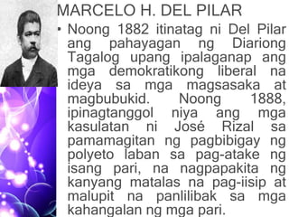 MARCELO H. DEL PILAR
• Noong 1882 itinatag ni Del Pilar
ang pahayagan ng Diariong
Tagalog upang ipalaganap ang
mga demokratikong liberal na
ideya sa mga magsasaka at
magbubukid. Noong 1888,
ipinagtanggol niya ang mga
kasulatan ni José Rizal sa
pamamagitan ng pagbibigay ng
polyeto laban sa pag-atake ng
isang pari, na nagpapakita ng
kanyang matalas na pag-iisip at
malupit na panlilibak sa mga
kahangalan ng mga pari.
 