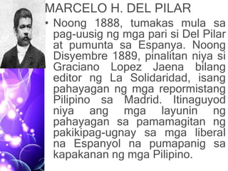 MARCELO H. DEL PILAR
• Noong 1888, tumakas mula sa
pag-uusig ng mga pari si Del Pilar
at pumunta sa Espanya. Noong
Disyembre 1889, pinalitan niya si
Graciano Lopez Jaena bilang
editor ng La Solidaridad, isang
pahayagan ng mga repormistang
Pilipino sa Madrid. Itinaguyod
niya ang mga layunin ng
pahayagan sa pamamagitan ng
pakikipag-ugnay sa mga liberal
na Espanyol na pumapanig sa
kapakanan ng mga Pilipino.
 