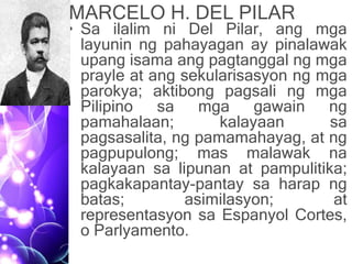MARCELO H. DEL PILAR
• Sa ilalim ni Del Pilar, ang mga
layunin ng pahayagan ay pinalawak
upang isama ang pagtanggal ng mga
prayle at ang sekularisasyon ng mga
parokya; aktibong pagsali ng mga
Pilipino sa mga gawain ng
pamahalaan; kalayaan sa
pagsasalita, ng pamamahayag, at ng
pagpupulong; mas malawak na
kalayaan sa lipunan at pampulitika;
pagkakapantay-pantay sa harap ng
batas; asimilasyon; at
representasyon sa Espanyol Cortes,
o Parlyamento.
 