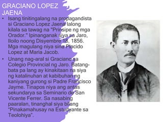 GRACIANO LOPEZ
JAENA
• Isang tinitingalang na propagandista
si Graciano Lopez Jaena lalong
kilala sa tawag na "Prinsipe ng mga
Orador." Ipinanganak siya sa Jaro,
Iloilo noong Disyembre 18, 1856.
Mga magulang niya sina Placido
Lopez at Maria Jacob.
• Unang nag-aral si Graciano sa
Colegio Provincial ng Jaro. Batang-
bata pa lang ay kinakitaan na siya
ng katalinuhan at kabibuhan ng
kaniyang gurong si Padre Francisco
Jayme. Tinapos niya ang antas
sekundarya sa Seminario de San
Vicente Ferrer. Sa nasabing
paaralan, tinanghal siya bilang
“Pinakamahusay na Estudyante sa
Teolohiya”.
 