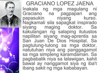 GRACIANO LOPEZ JAENA
• Inakala ng mga magulang ni
Graciano na pagpapari ang
papasukin niyang kurso.
Nagkamali sila sapagkat inspirado
siyang maging doktor. Sa
kakulangan ng salaping itutustos
napilitan siyang mag-aprentis sa
San Juan De Dios Hospital. Sa
pagtulung-tulong sa mga doktor,
natutuhan niya ang panggagamot
sa mga simpleng karamdaman. Sa
pagbabalik niya sa lalawigan, kahit
bawal ay nanggamot siya ng iba't
ibang sakit ng mga kababayan.
 