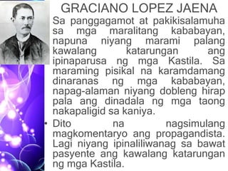 GRACIANO LOPEZ JAENA
• Sa panggagamot at pakikisalamuha
sa mga maralitang kababayan,
napuna niyang marami palang
kawalang katarungan ang
ipinaparusa ng mga Kastila. Sa
maraming pisikal na karamdamang
dinaranas ng mga kababayan,
napag-alaman niyang dobleng hirap
pala ang dinadala ng mga taong
nakapaligid sa kaniya.
• Dito na nagsimulang
magkomentaryo ang propagandista.
Lagi niyang ipinaliliwanag sa bawat
pasyente ang kawalang katarungan
ng mga Kastila.
 