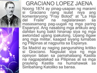 GRACIANO LOPEZ JAENA
• Noong 1874 ay pinag-usapan ng marami
si Graciano nang isulat niya ang
komentaryong "Fray Botod" at "La Hija
del Fraile" na naglalarawan sa
masasamang pag-uugali ng mga paring
Espanyol. Ang nasabing mga artikulo ang
dahilan kung bakit hinanap siya ng mga
awtoridad upang ipakulong. Upang iligaw
ang mga militar, kaagad siyang lumabas
ng Pilipinas at nagpunta sa Espanya.
• Sa Madrid ay naging pangunahing kritiko
si Graciano. Nagsulat siya ng mga
opinyon laban sa pamahalaang Kastila
na nagpapalakad sa Pilipinas at sa mga
prayleng Kastila na humahawak sa
Simbahang Katoliko sa bansa.
 