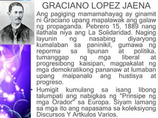 GRACIANO LOPEZ JAENA
• Ang pagiging mamamahayag ay ginamit
ni Graciano upang mapalawak ang galaw
ng propaganda. Pebrero 15, 1889 nang
ilathala niya ang La Solidaridad. Naging
layunin ng nasabing diyaryong
kumalaban sa paninikil, gumawa ng
reporma sa lipunan at politika,
tumanggap ng mga liberal at
progresibong kaisipan, magpakalat ng
mga demokratikong pananaw at lumaban
upang maipanalo ang hustisya at
progreso.
• Humigit kumulang sa isang libong
talumpati ang nabigkas ng "Prinsipe ng
mga Orador" sa Europa. Siyam lamang
sa mga ito ang napasama sa koleksiyong
Discursos Y Artkulos Varios.
 